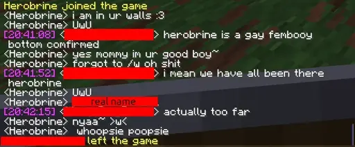 minecraft chat: Herobrine joined the game <Herobrine> i am in ur walls :3 <Herobrine> UwU <redacted name> herobrine is a gay femboy bottom confirmed <Herobrine> yes mommy im ur good boy~ <Herobrine> forgot to /w oh shit <redacted name> i mean we have all been there herobrine <Herobrine> UwU <Herobrine> [redacted real name] <redacted name> actually too far <Herobrine> nyaa~ >w< <Herobrine> whoopsie poopsie [redacted name] left the gane