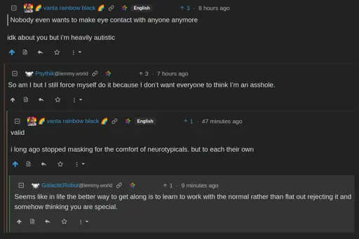🌈 vanta rainbow black 🌈 English      Nobody even wants to make eye contact with anyone anymore  idk about you but i’m heavily autistic      Psythik     @lemmy.world      So am I but I still force myself do it because I don’t want everyone to think I’m an asshole.         🌈 vanta rainbow black 🌈         English          valid          i long ago stopped masking for the comfort of neurotypicals. but to each their own             GalacticRobot             @lemmy.world              Seems like in life the better way to get along is to learn to work with the normal rather than flat out rejecting it and somehow thinking you are special.